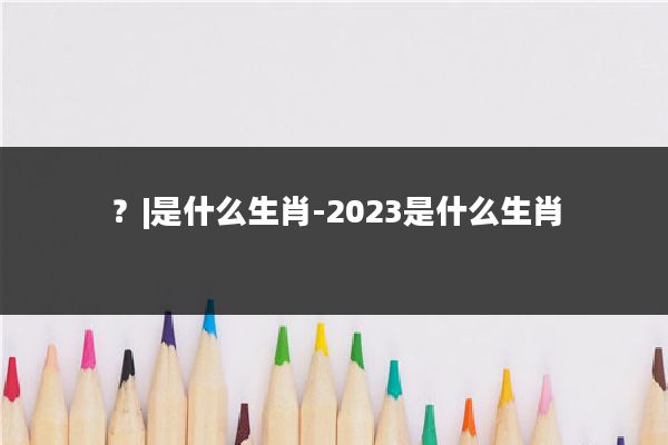 ？|是什么生肖-2023是什么生肖