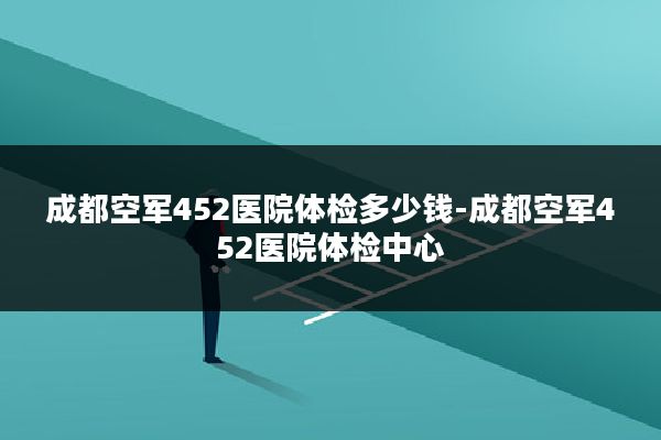 成都空军452医院体检多少钱-成都空军452医院体检中心