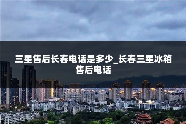 三星售后长春电话是多少_长春三星冰箱售后电话
