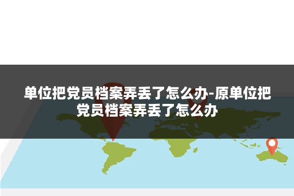 单位把党员档案弄丢了怎么办-原单位把党员档案弄丢了怎么办
