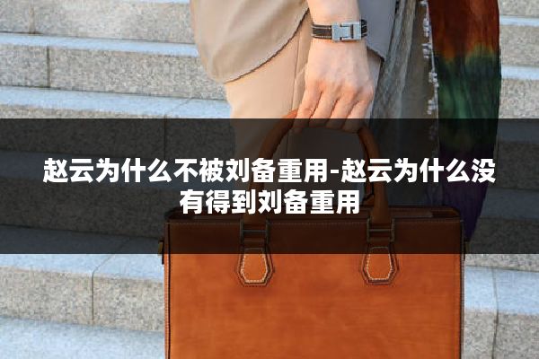 赵云为什么不被刘备重用-赵云为什么没有得到刘备重用