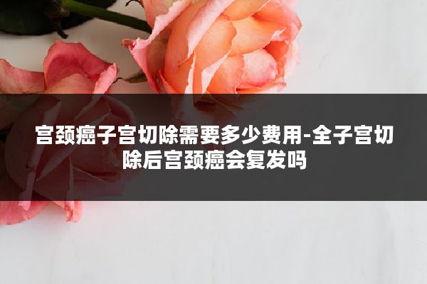 宫颈癌子宫切除需要多少费用-全子宫切除后宫颈癌会复发吗