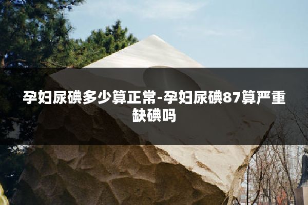 孕妇尿碘多少算正常-孕妇尿碘87算严重缺碘吗