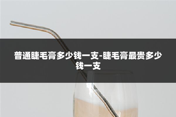 普通睫毛膏多少钱一支-睫毛膏最贵多少钱一支