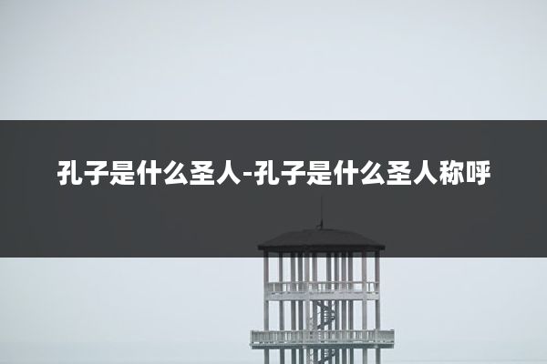 孔子是什么圣人-孔子是什么圣人称呼