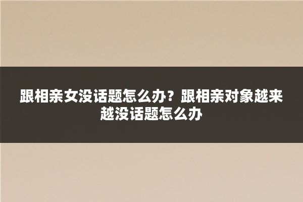 跟相亲女没话题怎么办?跟相亲对象越来越没话题怎么办