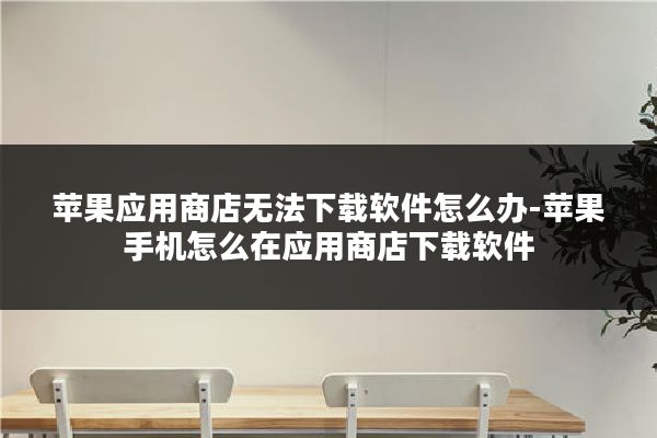 苹果应用商店无法下载软件怎么办-苹果手机怎么在应用商店下载软件