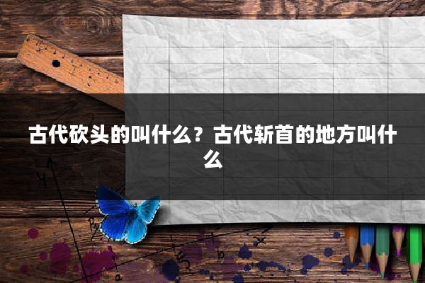 古代砍头的叫什么?古代斩首的地方叫什么