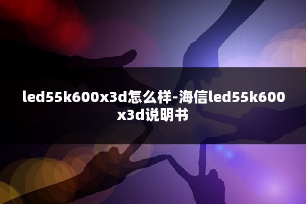 led55k600x3d怎么样-海信led55k600x3d说明书