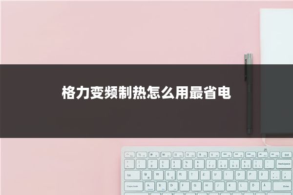 格力变频制热怎么用最省电