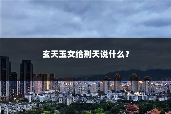 玄天玉女给刑天说什么？
