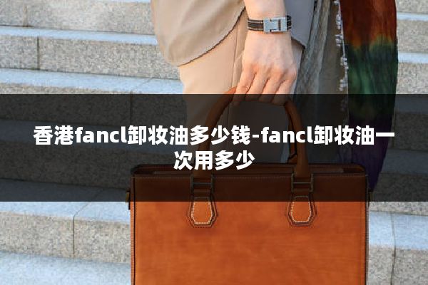 香港fancl卸妆油多少钱-fancl卸妆油一次用多少