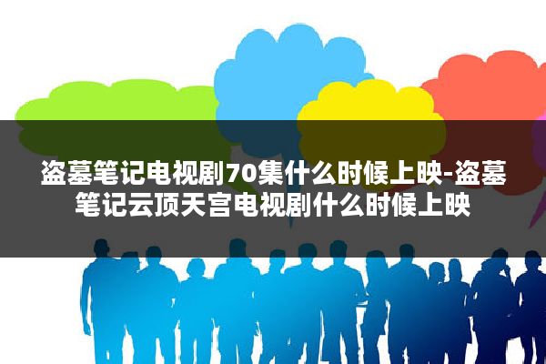 盗墓笔记电视剧70集什么时候上映-盗墓笔记云顶天宫电视剧什么时候上映
