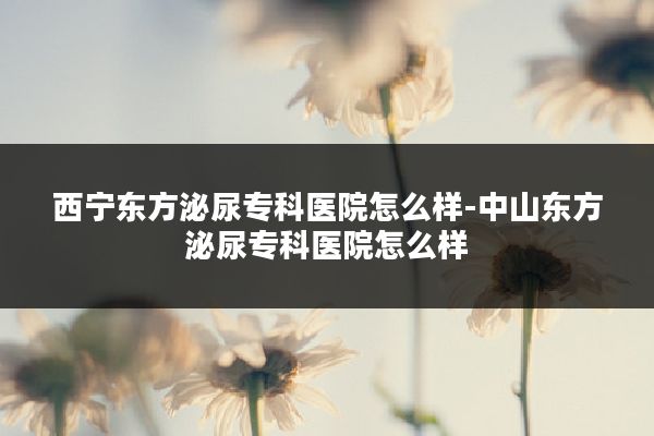 西宁东方泌尿专科医院怎么样-中山东方泌尿专科医院怎么样