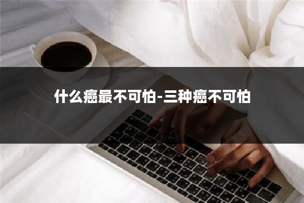 什么癌最不可怕-三种癌不可怕