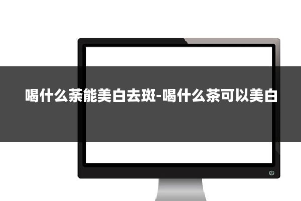 喝什么荼能美白去斑-喝什么茶可以美白