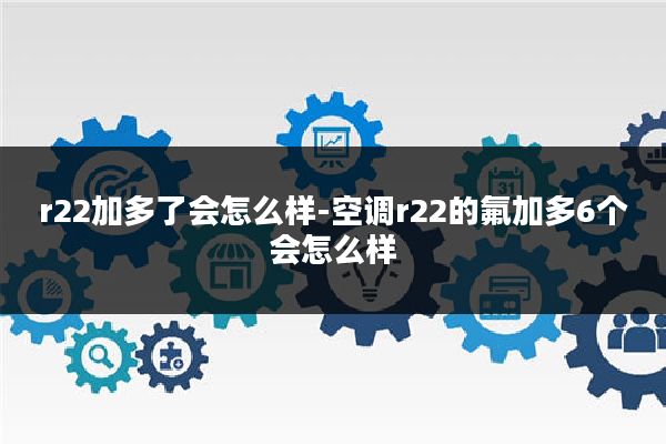 r22加多了会怎么样-空调r22的氟加多6个会怎么样