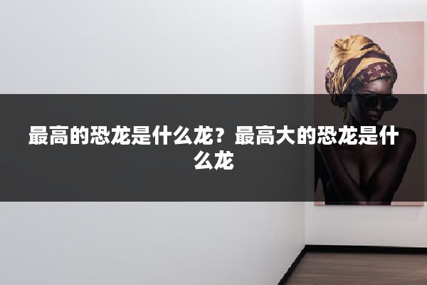 最高的恐龙是什么龙？最高大的恐龙是什么龙