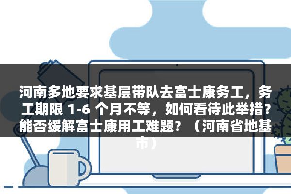 河南多地要求基层带队去富士康务工，务工期限 1-6 个月不等，如何看待此举措？能否缓解富士康用工难题？（河南省地基市）