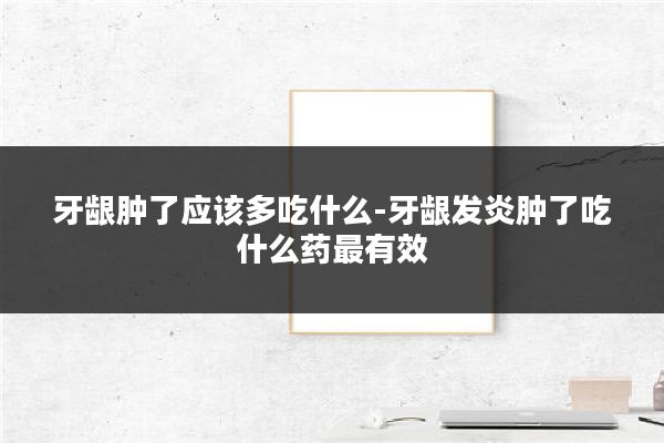 牙龈肿了应该多吃什么-牙龈发炎肿了吃什么药最有效