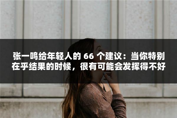 张一鸣给年轻人的 66 个建议：当你特别在乎结果的时候，很有可能会发挥得不好