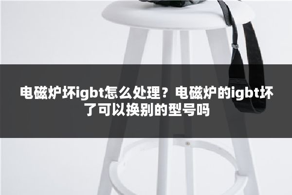 电磁炉坏igbt怎么处理？电磁炉的igbt坏了可以换别的型号吗