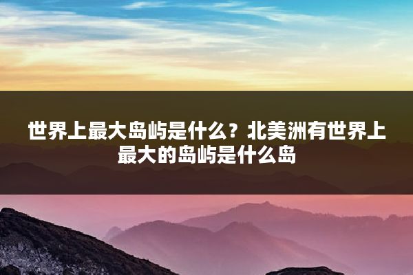 世界上最大岛屿是什么?北美洲有世界上最大的岛屿是什么岛