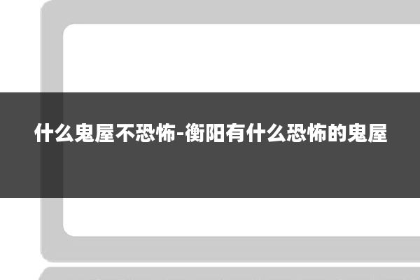 什么鬼屋不恐怖-衡阳有什么恐怖的鬼屋