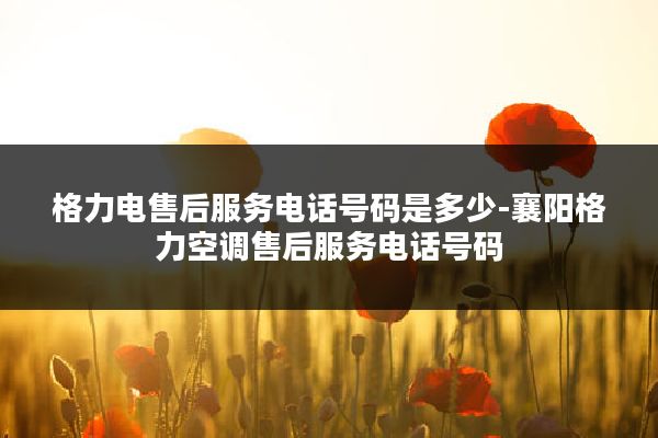 格力电售后服务电话号码是多少-襄阳格力空调售后服务电话号码