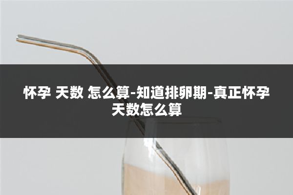 怀孕 天数 怎么算-知道排卵期-真正怀孕天数怎么算