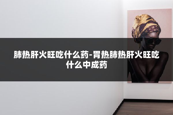 肺热肝火旺吃什么药-胃热肺热肝火旺吃什么中成药