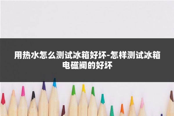用热水怎么测试冰箱好坏-怎样测试冰箱电磁阀的好坏