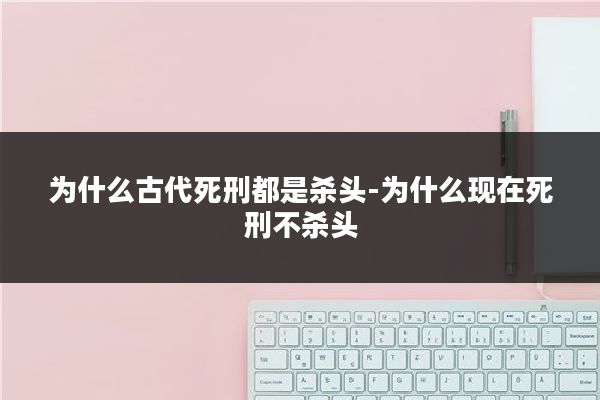 为什么古代死刑都是杀头-为什么现在死刑不杀头
