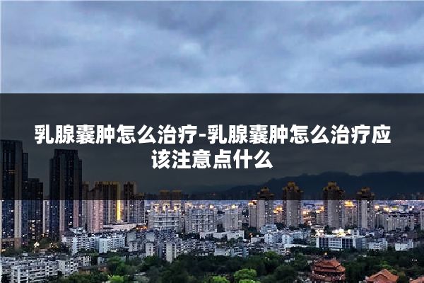 乳腺囊肿怎么治疗-乳腺囊肿怎么治疗应该注意点什么
