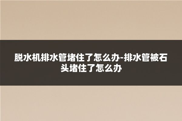 脱水机排水管堵住了怎么办-排水管被石头堵住了怎么办