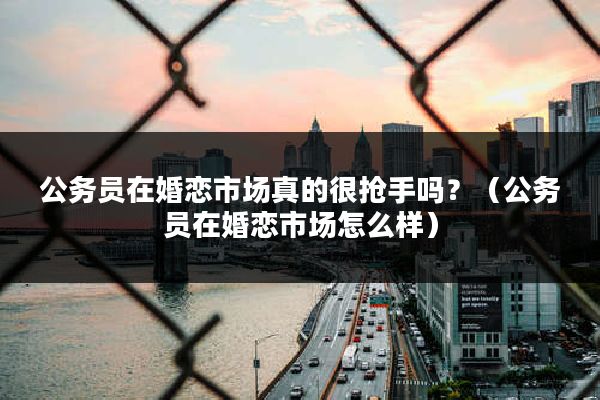 公务员在婚恋市场真的很抢手吗？（公务员在婚恋市场怎么样）