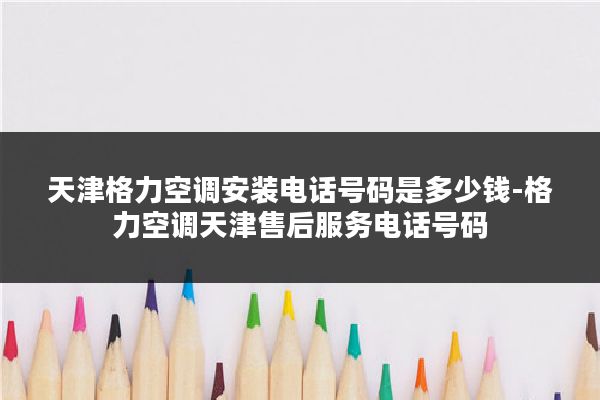 天津格力空调安装电话号码是多少钱-格力空调天津售后服务电话号码