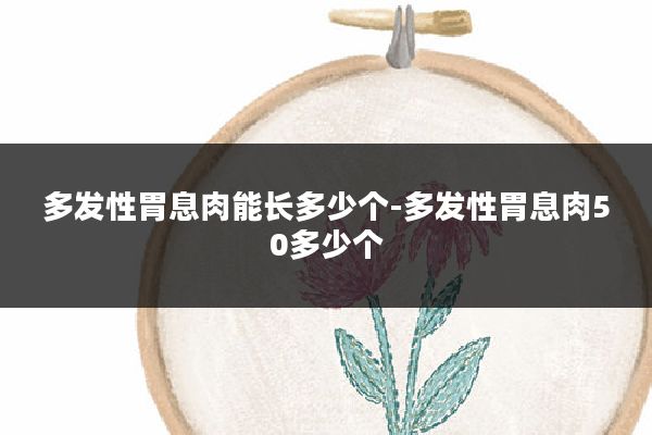 多发性胃息肉能长多少个-多发性胃息肉50多少个