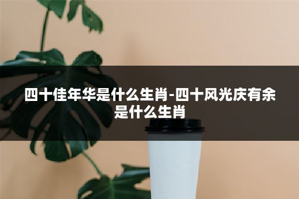 四十佳年华是什么生肖-四十风光庆有余是什么生肖