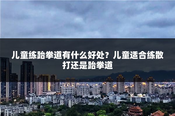 儿童练跆拳道有什么好处?儿童适合练散打还是跆拳道