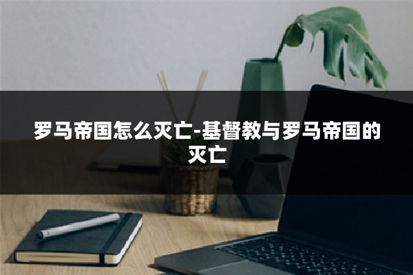 罗马帝国怎么灭亡-基督教与罗马帝国的灭亡