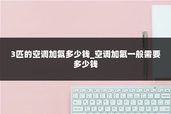 3匹的空调加氨多少钱_空调加氟一般需要多少钱