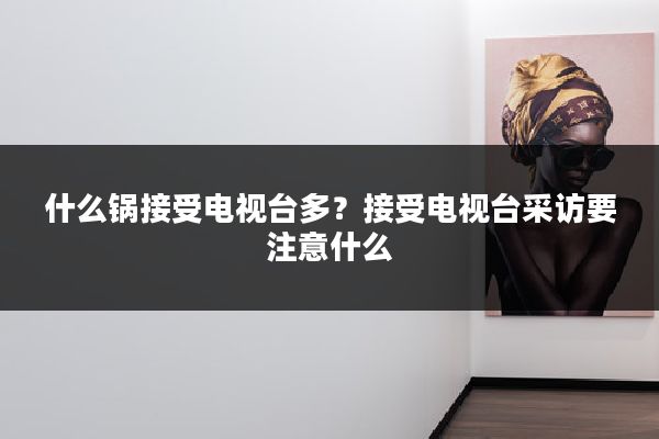 什么锅接受电视台多？接受电视台采访要注意什么