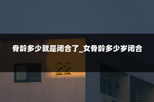 骨龄多少就是闭合了_女骨龄多少岁闭合