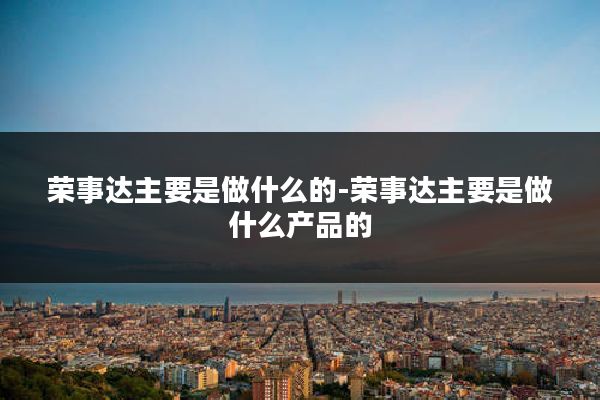 荣事达主要是做什么的-荣事达主要是做什么产品的