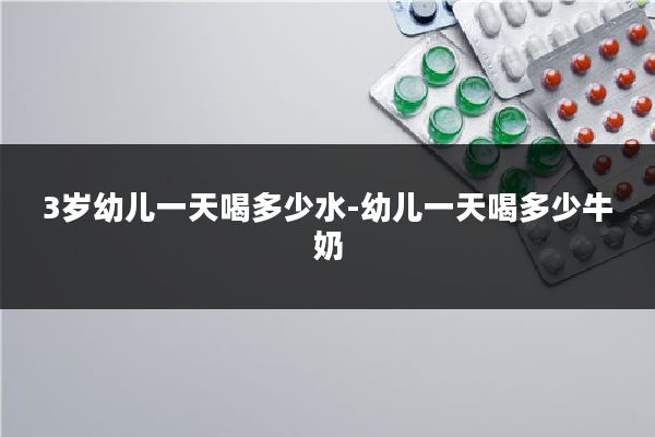 3岁幼儿一天喝多少水-幼儿一天喝多少牛奶