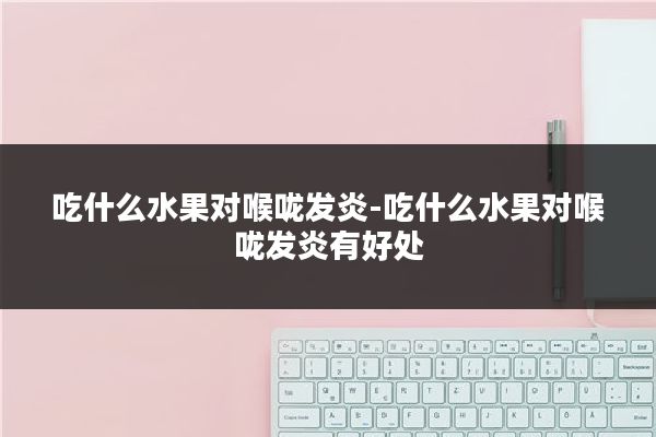 吃什么水果对喉咙发炎-吃什么水果对喉咙发炎有好处