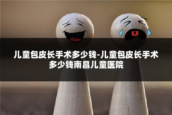儿童包皮长手术多少钱-儿童包皮长手术多少钱南昌儿童医院