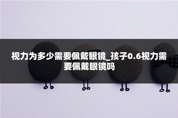 视力为多少需要佩戴眼镜_孩子0.6视力需要佩戴眼镜吗