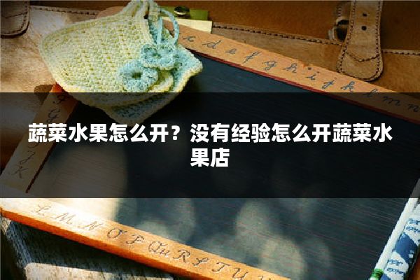 蔬菜水果怎么开？没有经验怎么开蔬菜水果店